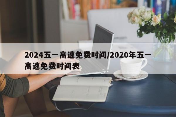 2024五一高速免费时间/2020年五一高速免费时间表