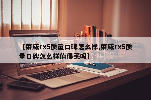 【荣威rx5质量口碑怎么样,荣威rx5质量口碑怎么样值得买吗】