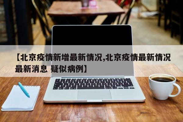 【北京疫情新增最新情况,北京疫情最新情况 最新消息 疑似病例】