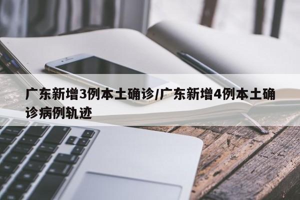 广东新增3例本土确诊/广东新增4例本土确诊病例轨迹