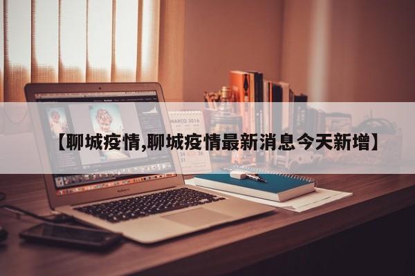 【聊城疫情,聊城疫情最新消息今天新增】