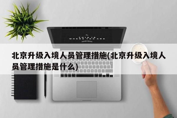北京升级入境人员管理措施(北京升级入境人员管理措施是什么)