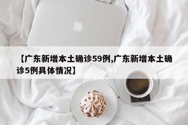 【广东新增本土确诊59例,广东新增本土确诊5例具体情况】