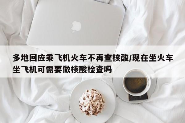 多地回应乘飞机火车不再查核酸/现在坐火车坐飞机可需要做核酸检查吗