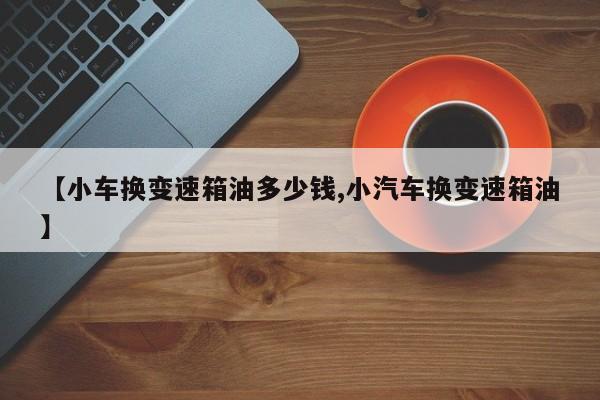 【小车换变速箱油多少钱,小汽车换变速箱油】