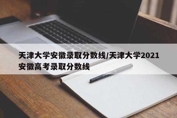 天津大学安徽录取分数线/天津大学2021安徽高考录取分数线