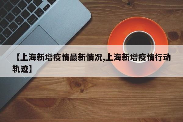 【上海新增疫情最新情况,上海新增疫情行动轨迹】