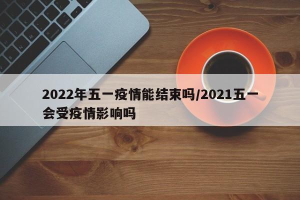 2022年五一疫情能结束吗/2021五一会受疫情影响吗