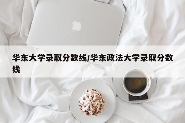 华东大学录取分数线/华东政法大学录取分数线