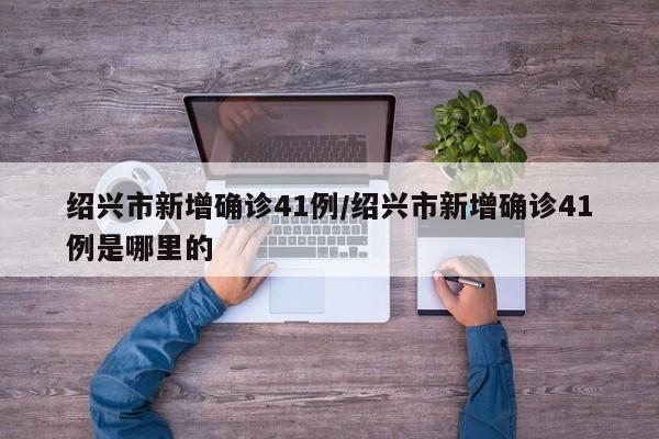 绍兴市新增确诊41例/绍兴市新增确诊41例是哪里的