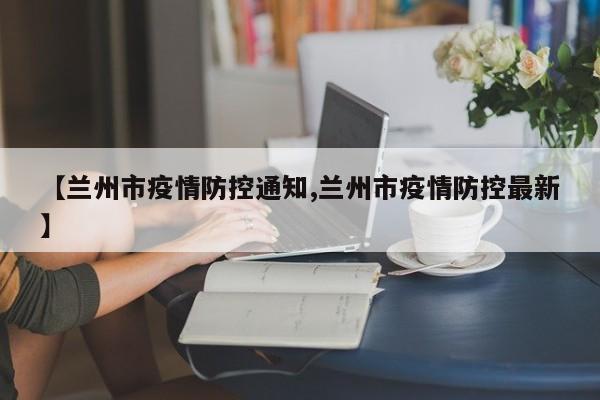 【兰州市疫情防控通知,兰州市疫情防控最新】