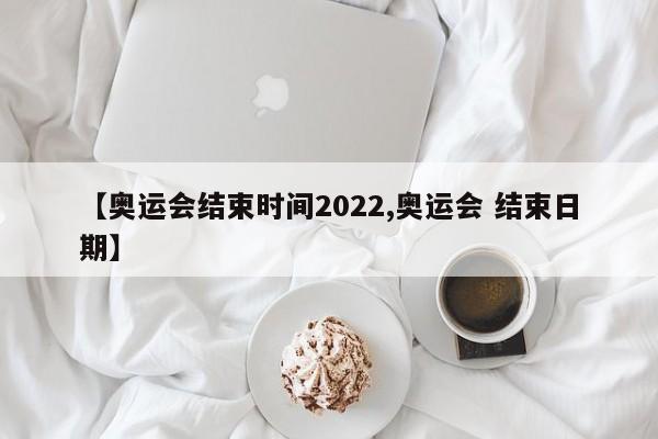 【奥运会结束时间2022,奥运会 结束日期】