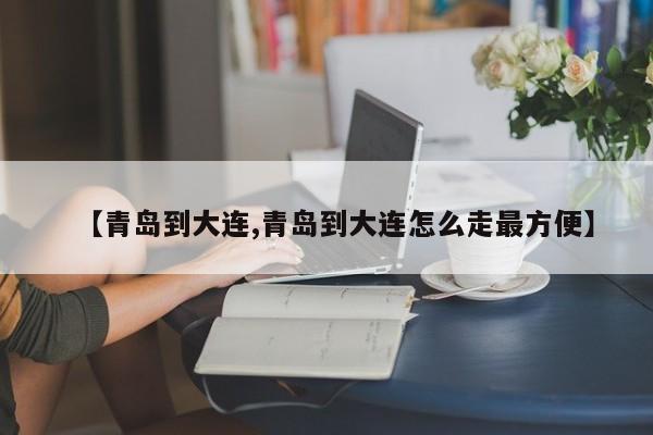【青岛到大连,青岛到大连怎么走最方便】