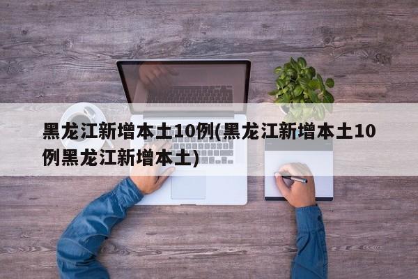 黑龙江新增本土10例(黑龙江新增本土10例黑龙江新增本土)