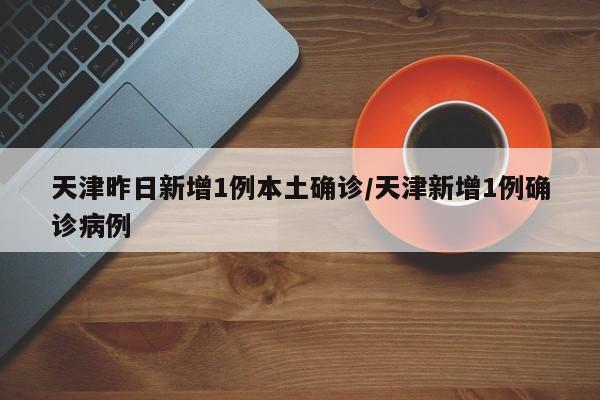 天津昨日新增1例本土确诊/天津新增1例确诊病例