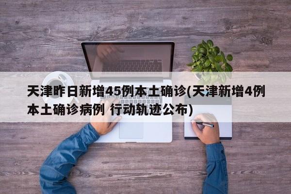 天津昨日新增45例本土确诊(天津新增4例本土确诊病例 行动轨迹公布)