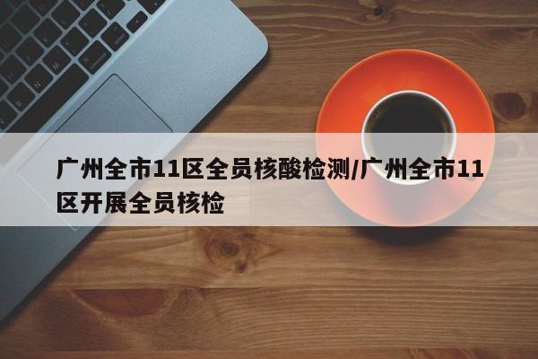 广州全市11区全员核酸检测/广州全市11区开展全员核检