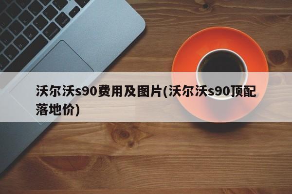 沃尔沃s90费用及图片(沃尔沃s90顶配落地价)