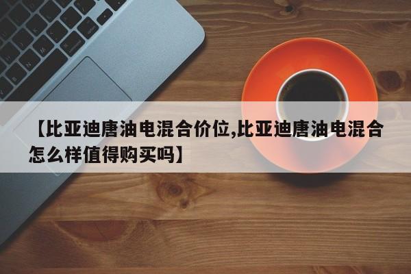 【比亚迪唐油电混合价位,比亚迪唐油电混合怎么样值得购买吗】