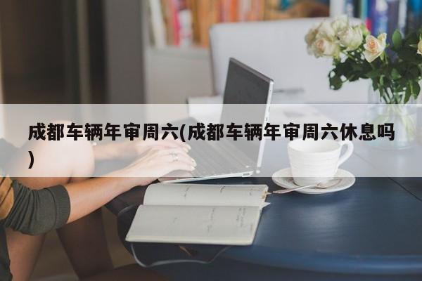 成都车辆年审周六(成都车辆年审周六休息吗)