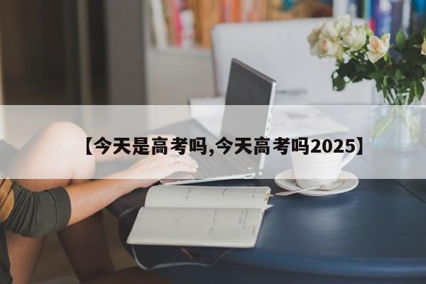 【今天是高考吗,今天高考吗2025】