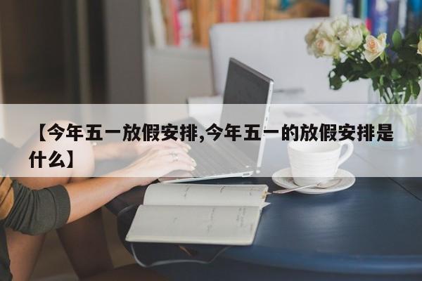 【今年五一放假安排,今年五一的放假安排是什么】