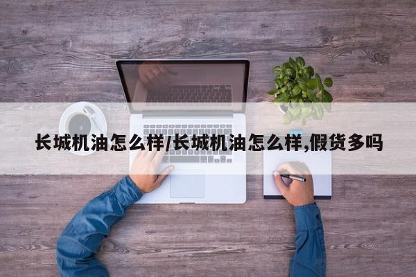 长城机油怎么样/长城机油怎么样,假货多吗