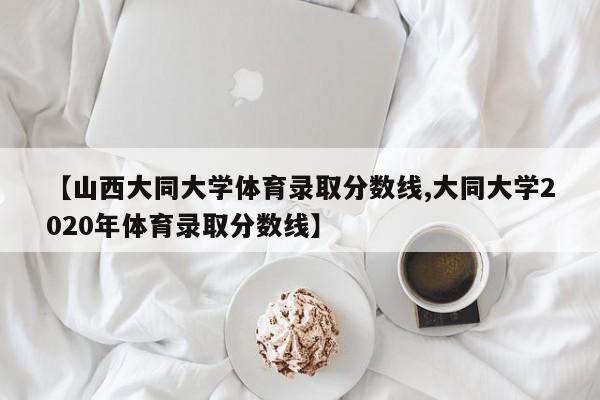 【山西大同大学体育录取分数线,大同大学2020年体育录取分数线】