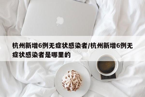 杭州新增6例无症状感染者/杭州新增6例无症状感染者是哪里的