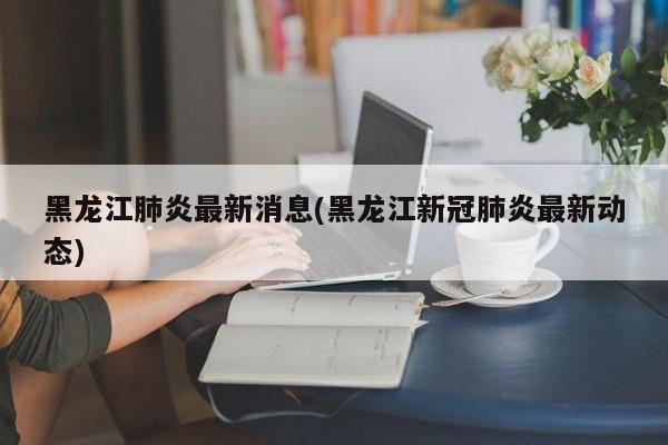 黑龙江肺炎最新消息(黑龙江新冠肺炎最新动态)