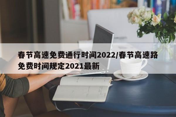 春节高速免费通行时间2022/春节高速路免费时间规定2021最新