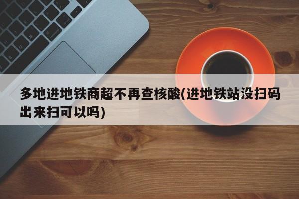 多地进地铁商超不再查核酸(进地铁站没扫码出来扫可以吗)