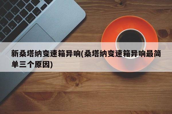 新桑塔纳变速箱异响(桑塔纳变速箱异响最简单三个原因)