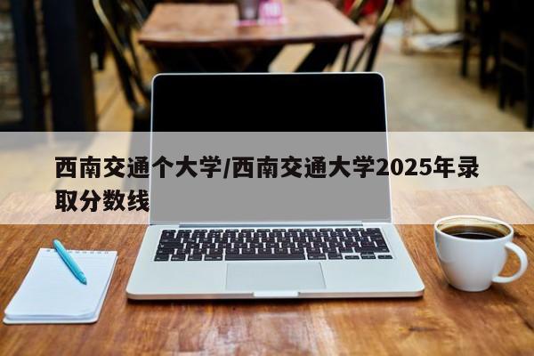 西南交通个大学/西南交通大学2025年录取分数线
