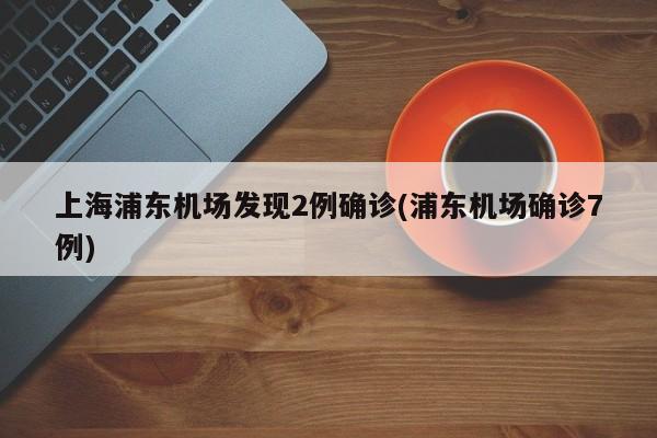 上海浦东机场发现2例确诊(浦东机场确诊7例)