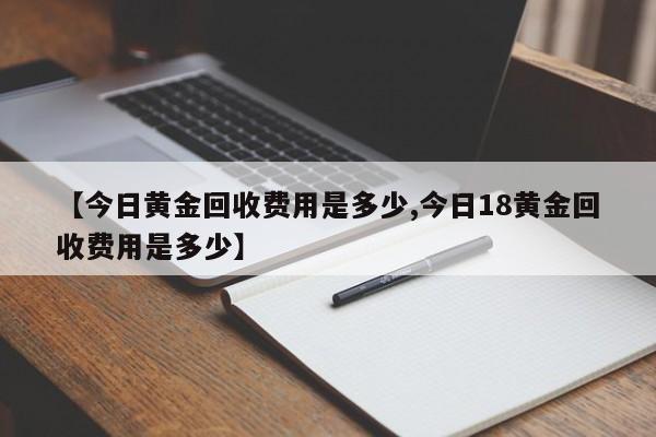 【今日黄金回收费用是多少,今日18黄金回收费用是多少】