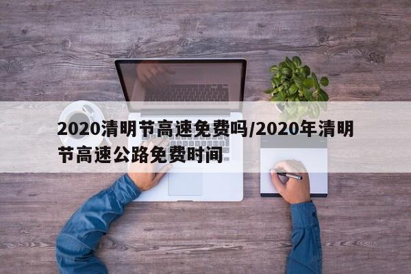 2020清明节高速免费吗/2020年清明节高速公路免费时间