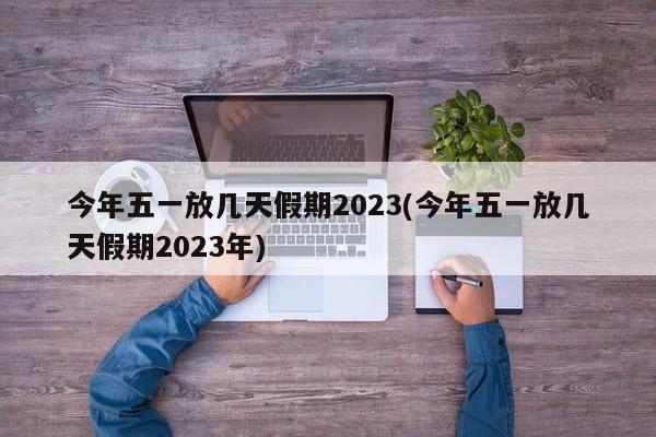 今年五一放几天假期2023(今年五一放几天假期2023年)