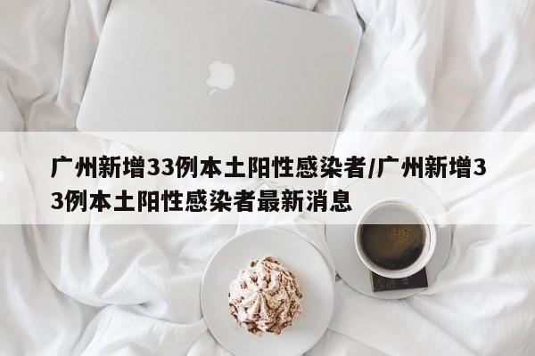 广州新增33例本土阳性感染者/广州新增33例本土阳性感染者最新消息