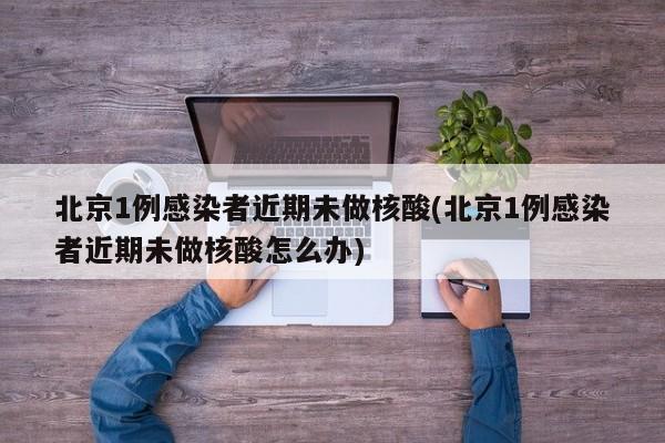 北京1例感染者近期未做核酸(北京1例感染者近期未做核酸怎么办)