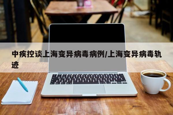 中疾控谈上海变异病毒病例/上海变异病毒轨迹