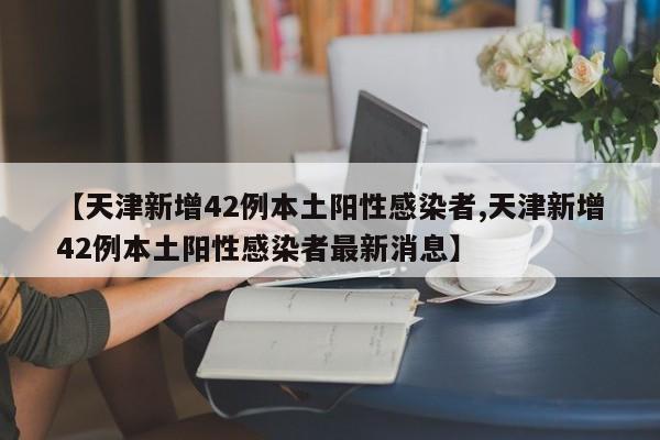 【天津新增42例本土阳性感染者,天津新增42例本土阳性感染者最新消息】