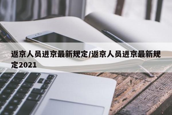 返京人员进京最新规定/返京人员进京最新规定2021