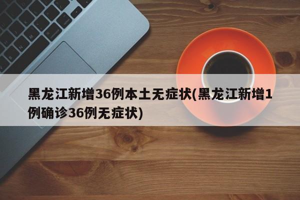 黑龙江新增36例本土无症状(黑龙江新增1例确诊36例无症状)