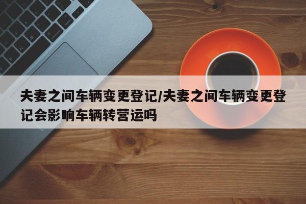 夫妻之间车辆变更登记/夫妻之间车辆变更登记会影响车辆转营运吗