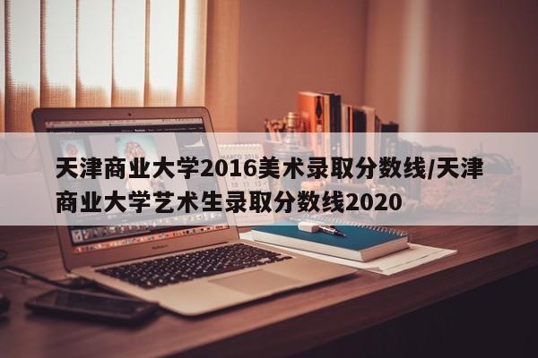 天津商业大学2016美术录取分数线/天津商业大学艺术生录取分数线2020