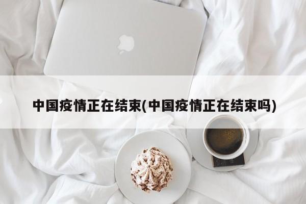 中国疫情正在结束(中国疫情正在结束吗)