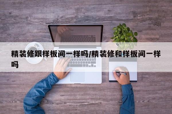精装修跟样板间一样吗/精装修和样板间一样吗