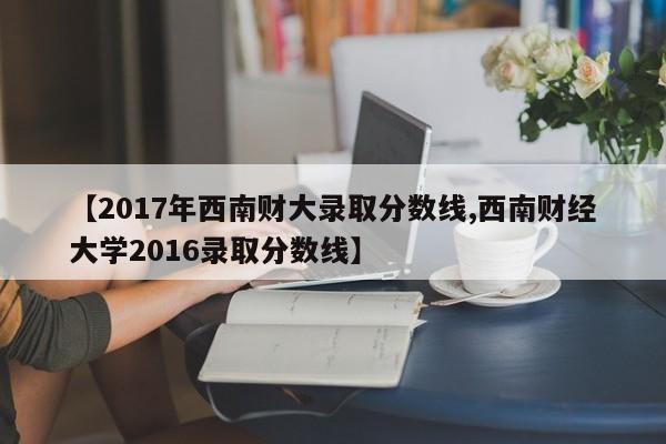 【2017年西南财大录取分数线,西南财经大学2016录取分数线】