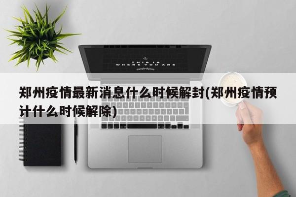 郑州疫情最新消息什么时候解封(郑州疫情预计什么时候解除)